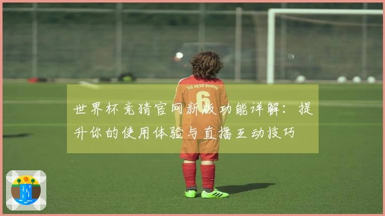 世界杯竞猜官网新版功能详解：提升你的使用体验与直播互动技巧