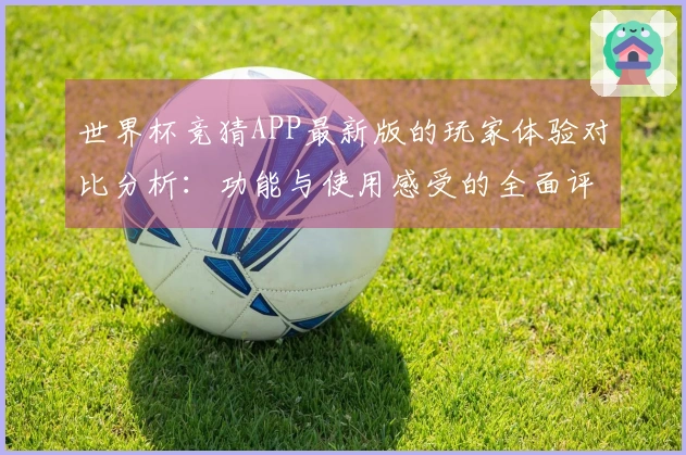 世界杯竞猜APP最新版的玩家体验对比分析：功能与使用感受的全面评测
