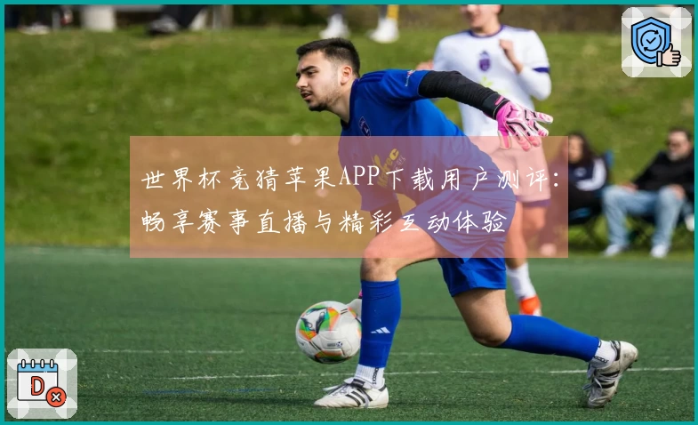 世界杯竞猜苹果APP下载用户测评：畅享赛事直播与精彩互动体验